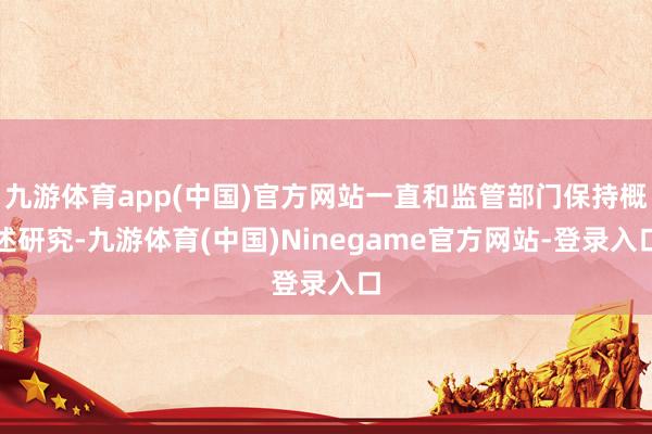 九游体育app(中国)官方网站一直和监管部门保持概述研究-九游体育(中国)Ninegame官方网站-登录入口