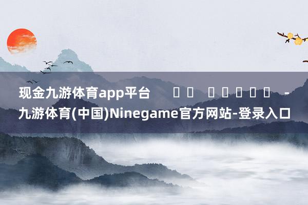 现金九游体育app平台      		  					  -九游体育(中国)Ninegame官方网站-登录入口