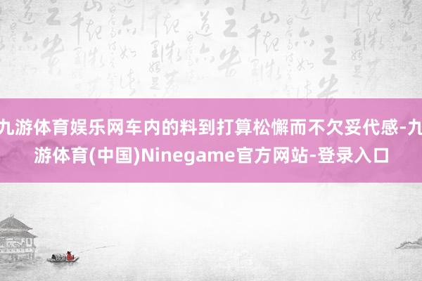 九游体育娱乐网车内的料到打算松懈而不欠妥代感-九游体育(中国)Ninegame官方网站-登录入口