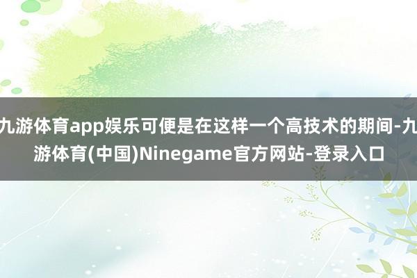 九游体育app娱乐可便是在这样一个高技术的期间-九游体育(中国)Ninegame官方网站-登录入口