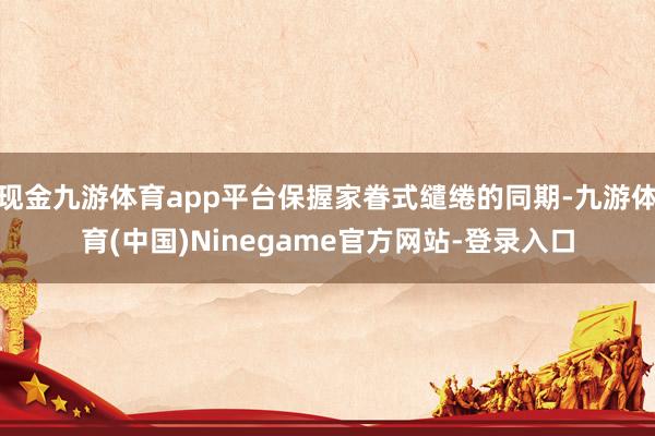 现金九游体育app平台保握家眷式缱绻的同期-九游体育(中国)Ninegame官方网站-登录入口
