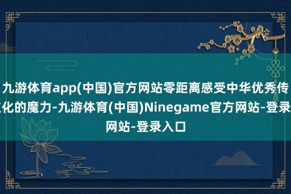 九游体育app(中国)官方网站零距离感受中华优秀传统文化的魔力-九游体育(中国)Ninegame官方网站-登录入口