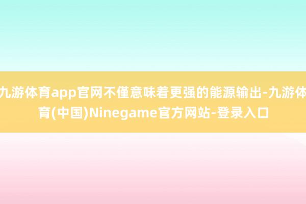 九游体育app官网不僅意味着更强的能源输出-九游体育(中国)Ninegame官方网站-登录入口