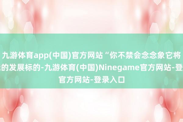 九游体育app(中国)官方网站“你不禁会念念象它将来可能的发展标的-九游体育(中国)Ninegame官方网站-登录入口