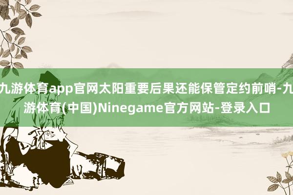 九游体育app官网太阳重要后果还能保管定约前哨-九游体育(中国)Ninegame官方网站-登录入口