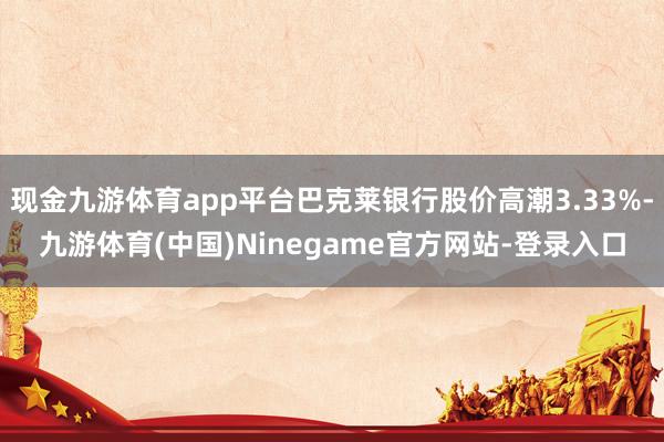 现金九游体育app平台巴克莱银行股价高潮3.33%-九游体育(中国)Ninegame官方网站-登录入口