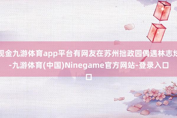 现金九游体育app平台有网友在苏州拙政园偶遇林志炫-九游体育(中国)Ninegame官方网站-登录入口