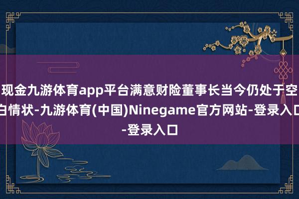 现金九游体育app平台满意财险董事长当今仍处于空白情状-九游体育(中国)Ninegame官方网站-登录入口