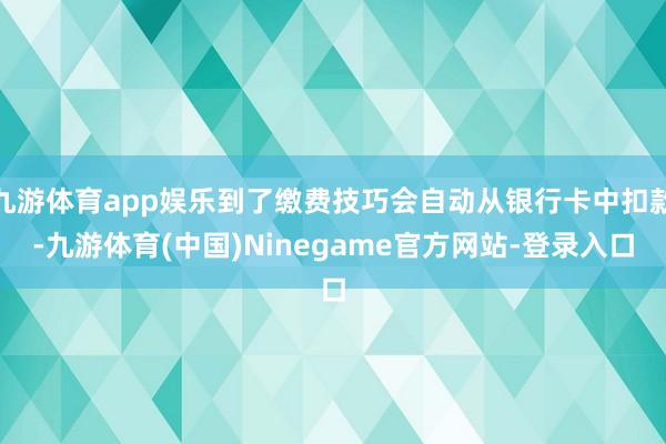 九游体育app娱乐到了缴费技巧会自动从银行卡中扣款-九游体育(中国)Ninegame官方网站-登录入口