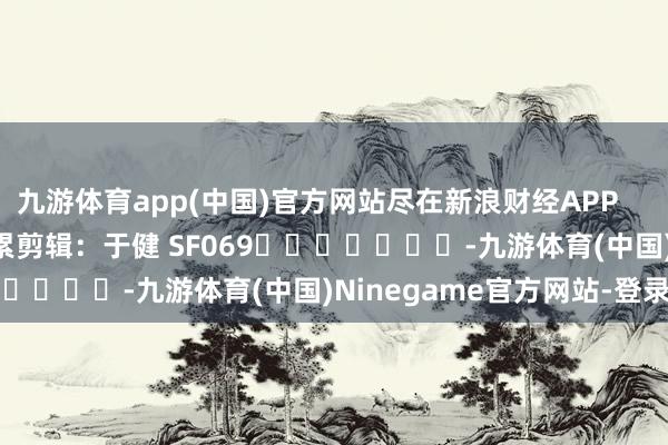 九游体育app(中国)官方网站尽在新浪财经APP            						牵累剪辑：于健 SF069							-九游体育(中国)Ninegame官方网站-登录入口