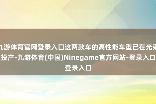 九游体育官网登录入口这两款车的高性能车型已在光束投产-九游体育(中国)Ninegame官方网站-登录入口