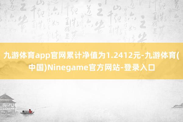 九游体育app官网累计净值为1.2412元-九游体育(中国)Ninegame官方网站-登录入口