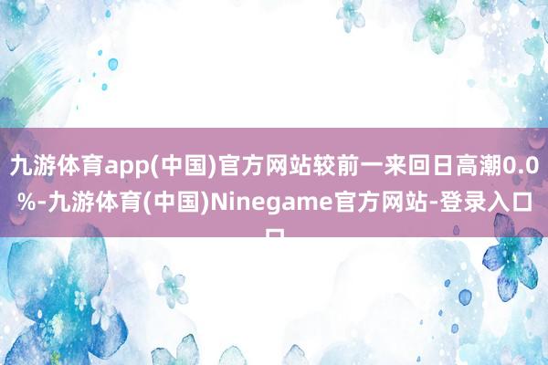 九游体育app(中国)官方网站较前一来回日高潮0.0%-九游体育(中国)Ninegame官方网站-登录入口