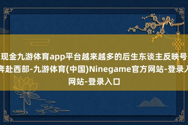 现金九游体育app平台越来越多的后生东谈主反映号召奔赴西部-九游体育(中国)Ninegame官方网站-登录入口
