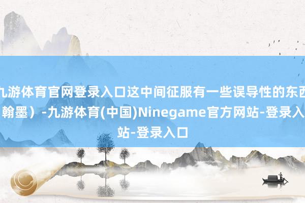九游体育官网登录入口这中间征服有一些误导性的东西（翰墨）-九游体育(中国)Ninegame官方网站-登录入口