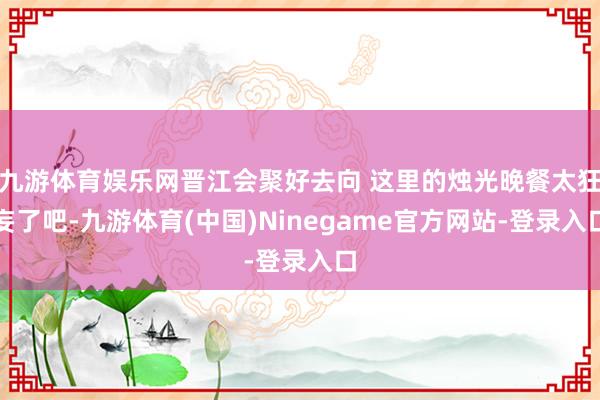 九游体育娱乐网晋江会聚好去向 这里的烛光晚餐太狂妄了吧-九游体育(中国)Ninegame官方网站-登录入口