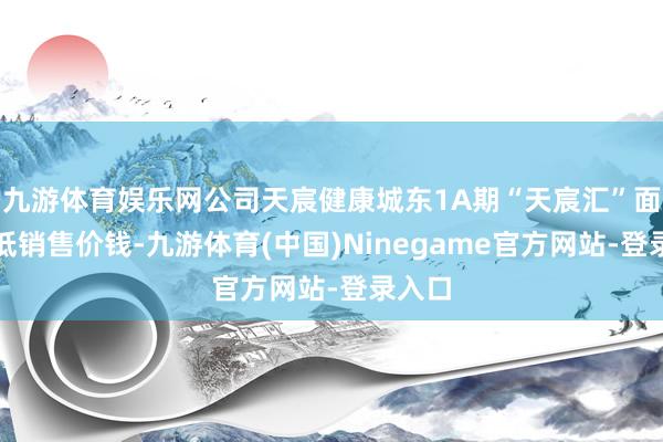 九游体育娱乐网公司天宸健康城东1A期“天宸汇”面貌调低销售价钱-九游体育(中国)Ninegame官方网站-登录入口