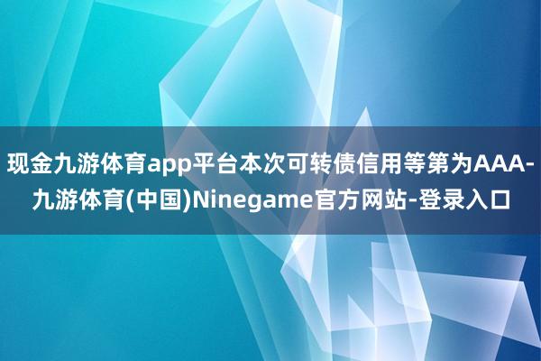 现金九游体育app平台本次可转债信用等第为AAA-九游体育(中国)Ninegame官方网站-登录入口