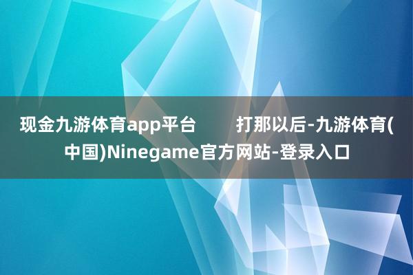现金九游体育app平台        打那以后-九游体育(中国)Ninegame官方网站-登录入口