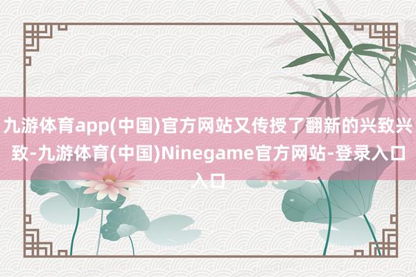 九游体育app(中国)官方网站又传授了翻新的兴致兴致-九游体育(中国)Ninegame官方网站-登录入口