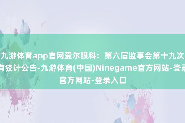 九游体育app官网爱尔眼科：第六届监事会第十九次会议有狡计公告-九游体育(中国)Ninegame官方网站-登录入口