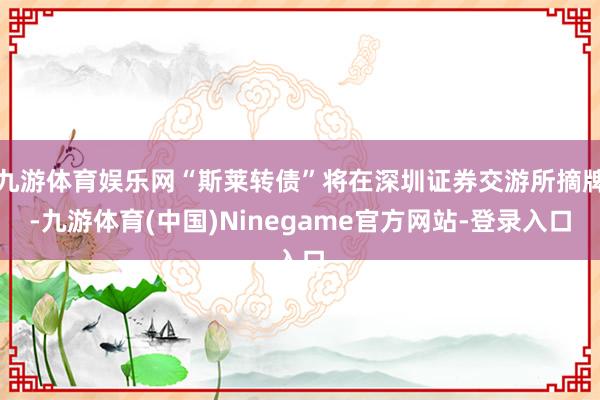 九游体育娱乐网“斯莱转债”将在深圳证券交游所摘牌-九游体育(中国)Ninegame官方网站-登录入口