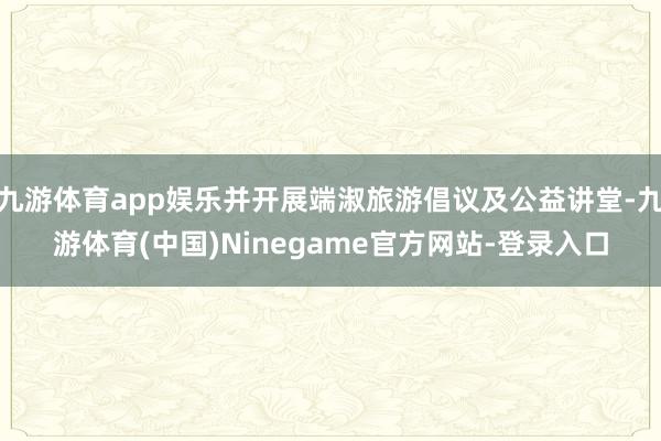 九游体育app娱乐并开展端淑旅游倡议及公益讲堂-九游体育(中国)Ninegame官方网站-登录入口