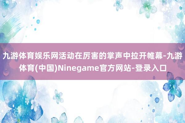 九游体育娱乐网　　活动在厉害的掌声中拉开帷幕-九游体育(中国)Ninegame官方网站-登录入口