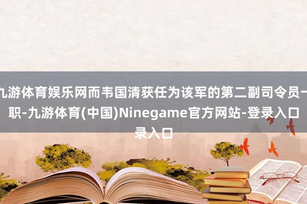 九游体育娱乐网而韦国清获任为该军的第二副司令员一职-九游体育(中国)Ninegame官方网站-登录入口