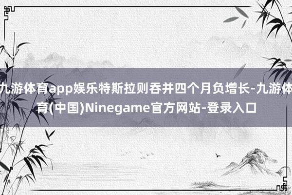 九游体育app娱乐特斯拉则吞并四个月负增长-九游体育(中国)Ninegame官方网站-登录入口