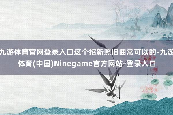 九游体育官网登录入口这个招新照旧曲常可以的-九游体育(中国)Ninegame官方网站-登录入口