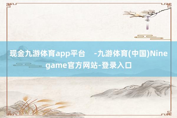 现金九游体育app平台    -九游体育(中国)Ninegame官方网站-登录入口