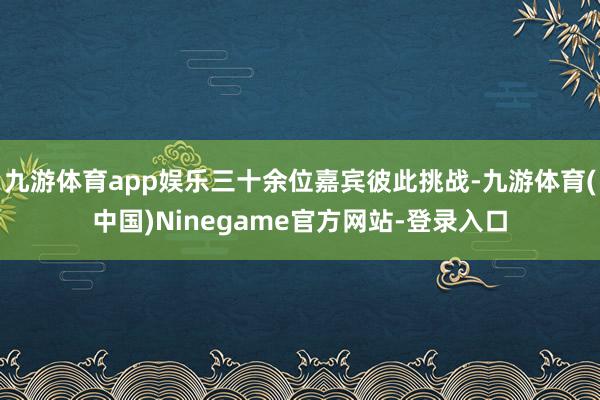 九游体育app娱乐三十余位嘉宾彼此挑战-九游体育(中国)Ninegame官方网站-登录入口