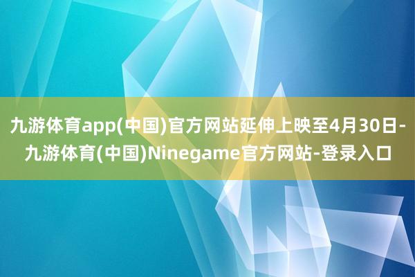 九游体育app(中国)官方网站延伸上映至4月30日-九游体育(中国)Ninegame官方网站-登录入口