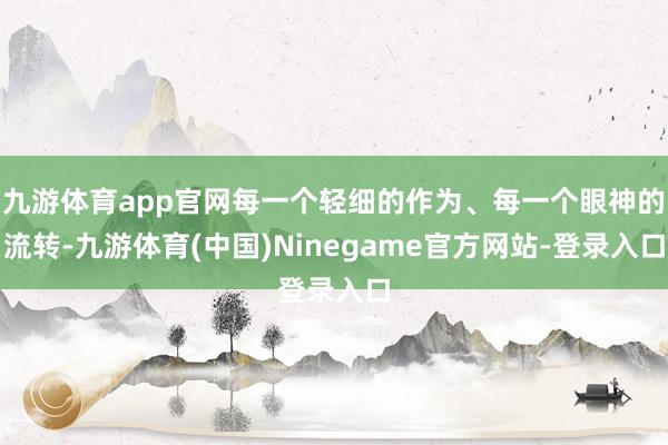 九游体育app官网每一个轻细的作为、每一个眼神的流转-九游体育(中国)Ninegame官方网站-登录入口