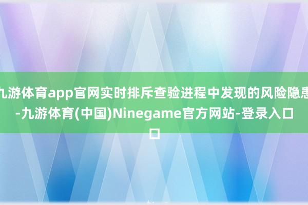 九游体育app官网实时排斥查验进程中发现的风险隐患-九游体育(中国)Ninegame官方网站-登录入口
