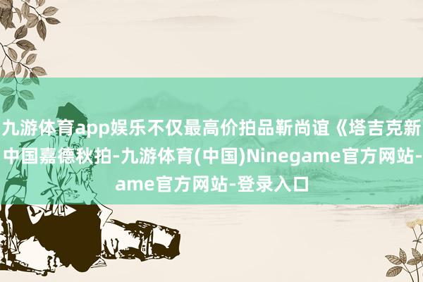 九游体育app娱乐不仅最高价拍品靳尚谊《塔吉克新娘》出自中国嘉德秋拍-九游体育(中国)Ninegame官方网站-登录入口