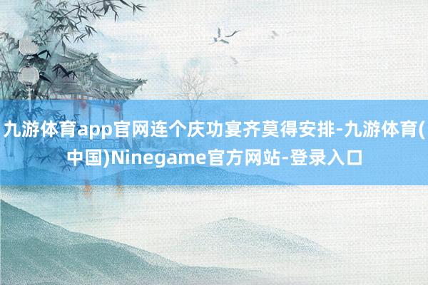 九游体育app官网连个庆功宴齐莫得安排-九游体育(中国)Ninegame官方网站-登录入口