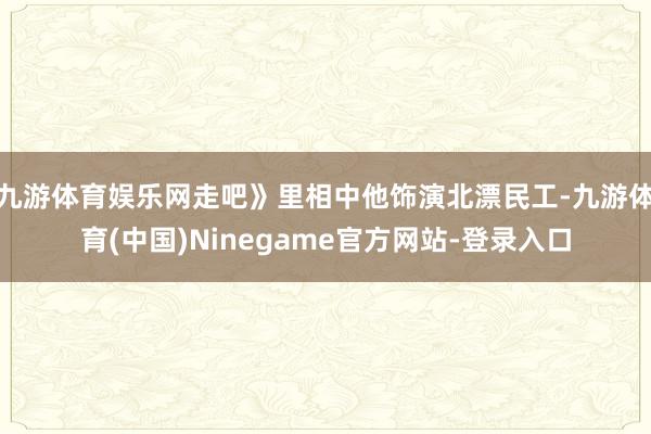 九游体育娱乐网走吧》里相中他饰演北漂民工-九游体育(中国)Ninegame官方网站-登录入口