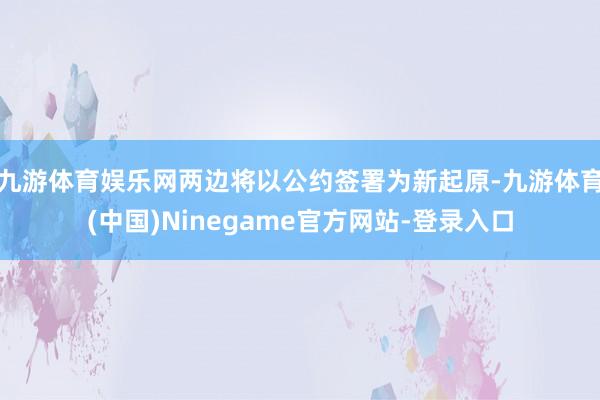 九游体育娱乐网两边将以公约签署为新起原-九游体育(中国)Ninegame官方网站-登录入口