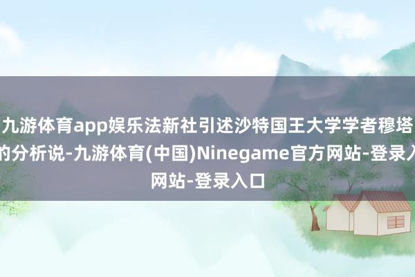 九游体育app娱乐法新社引述沙特国王大学学者穆塔里的分析说-九游体育(中国)Ninegame官方网站-登录入口