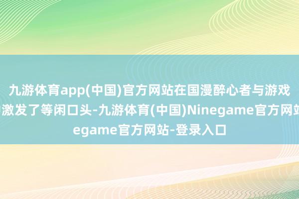 九游体育app(中国)官方网站在国漫醉心者与游戏玩家群体中激发了等闲口头-九游体育(中国)Ninegame官方网站-登录入口