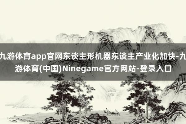 九游体育app官网东谈主形机器东谈主产业化加快-九游体育(中国)Ninegame官方网站-登录入口