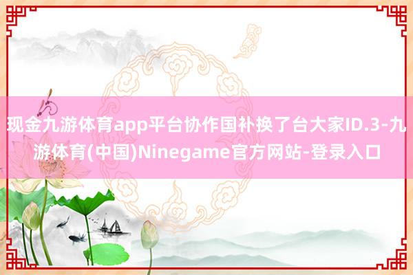 现金九游体育app平台协作国补换了台大家ID.3-九游体育(中国)Ninegame官方网站-登录入口