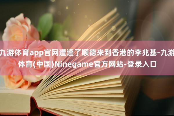 九游体育app官网遭逢了顺德来到香港的李兆基-九游体育(中国)Ninegame官方网站-登录入口