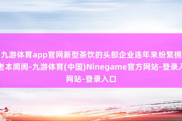 九游体育app官网新型茶饮的头部企业连年来纷繁拥抱老本阛阓-九游体育(中国)Ninegame官方网站-登录入口
