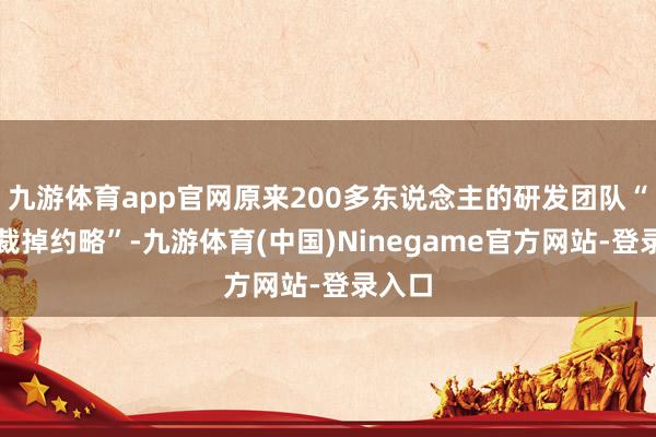 九游体育app官网原来200多东说念主的研发团队“至少裁掉约略”-九游体育(中国)Ninegame官方网站-登录入口