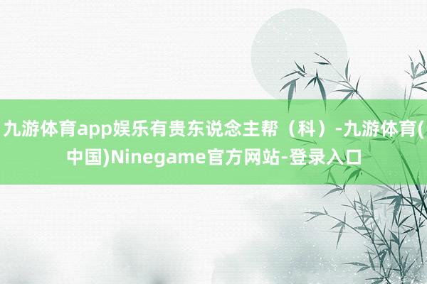 九游体育app娱乐有贵东说念主帮（科）-九游体育(中国)Ninegame官方网站-登录入口