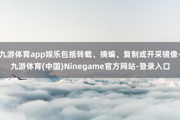 九游体育app娱乐包括转载、摘编、复制或开采镜像-九游体育(中国)Ninegame官方网站-登录入口
