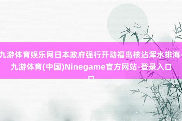 九游体育娱乐网日本政府强行开动福岛核沾浑水排海-九游体育(中国)Ninegame官方网站-登录入口
